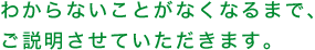 わからないことがなくなるまで、ご説明させていただきます